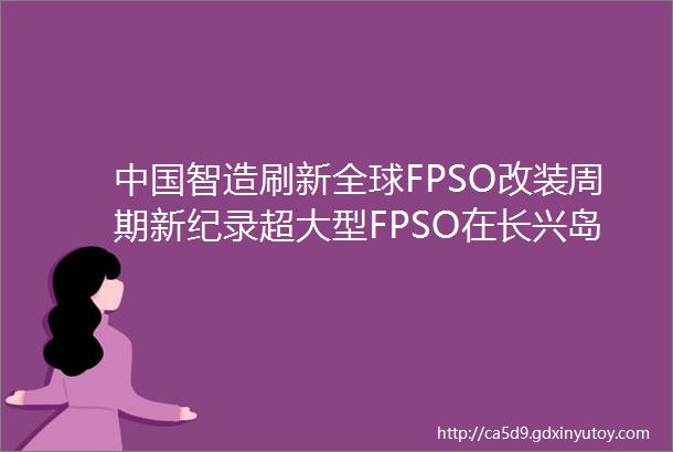 中国智造刷新全球FPSO改装周期新纪录超大型FPSO在长兴岛顺利改装交付